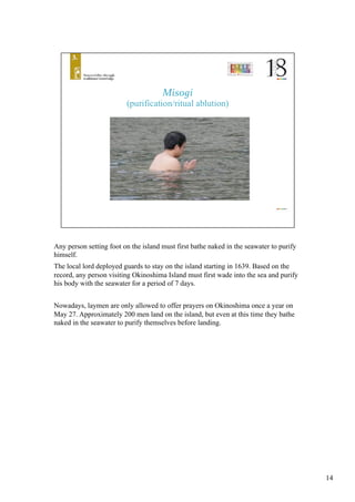 Any person setting foot on the island must first bathe naked in the seawater to purify
himself. 	
The local lord deployed guards to stay on the island starting in 1639. Based on the
record, any person visiting Okinoshima Island must first wade into the sea and purify
his body with the seawater for a period of 7 days. 	
Nowadays, laymen are only allowed to offer prayers on Okinoshima once a year on
May 27. Approximately 200 men land on the island, but even at this time they bathe
naked in the seawater to purify themselves before landing. 	
14
 
