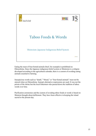 Eating the meat of four-footed animals (beef, for example) is prohibited on
Okinoshima. Since the Japanese indigenous belief system or Shintoism is a religion
developed according to the agricultural calendar, there is a custom of avoiding eating
animals essential to farming.	
Inauspicious words such as “death,” “blood,” or “four-footed animals” must not be
uttered when on Okinoshima. Instead, alternative expressions are used. It was not the
priests of the shrine but the local fishermen who passed down the tradition of taboo
words over time. 	
Purification ceremonies and the custom of avoiding taboo foods or words is based on
Shintoist thought about defilement. They have been effective in keeping the island
sacred to the present day. 	
15
 