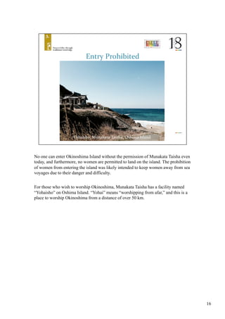 No one can enter Okinoshima Island without the permission of Munakata Taisha even
today, and furthermore, no women are permitted to land on the island. The prohibition
of women from entering the island was likely intended to keep women away from sea
voyages due to their danger and difficulty.
For those who wish to worship Okinoshima, Munakata Taisha has a facility named
“Yohaisho” on Oshima Island. “Yohai” means “worshipping from afar,” and this is a
place to worship Okinoshima from a distance of over 50 km.	
16
 