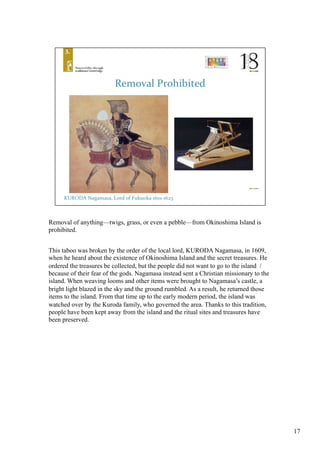 Removal of anything—twigs, grass, or even a pebble—from Okinoshima Island is
prohibited. 	
This taboo was broken by the order of the local lord, KURODA Nagamasa, in 1609,
when he heard about the existence of Okinoshima Island and the secret treasures. He
ordered the treasures be collected, but the people did not want to go to the island /
because of their fear of the gods. Nagamasa instead sent a Christian missionary to the
island. When weaving looms and other items were brought to Nagamasa’s castle, a
bright light blazed in the sky and the ground rumbled. As a result, he returned those
items to the island. From that time up to the early modern period, the island was
watched over by the Kuroda family, who governed the area. Thanks to this tradition,
people have been kept away from the island and the ritual sites and treasures have
been preserved. 	
17
 