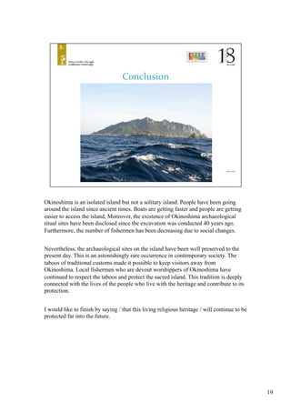Okinoshima is an isolated island but not a solitary island. People have been going
around the island since ancient times. Boats are getting faster and people are getting
easier to access the island, Moreover, the existence of Okinoshima archaeological
ritual sites have been disclosed since the excavation was conducted 40 years ago.
Furthermore, the number of fishermen has been decreasing due to social changes.
Nevertheless, the archaeological sites on the island have been well preserved to the
present day. This is an astonishingly rare occurrence in contemporary society. The
taboos of traditional customs made it possible to keep visitors away from
Okinoshima. Local fishermen who are devout worshippers of Okinoshima have
continued to respect the taboos and protect the sacred island. This tradition is deeply
connected with the lives of the people who live with the heritage and contribute to its
protection. 	
I would like to finish by saying / that this living religious heritage / will continue to be
protected far into the future.	
19
 