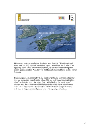 40 years ago, intact archaeological ritual sites were found on Okinoshima Island,
which is 60 km away from the mainland of Japan. Okinoshima, the location of an
especially sacred shrine since prehistoric times, lies on one of the most important
ancient sea routes in East Asia, between the Munakata region of Japan and the Korean
Peninsula. 	
Traditional practices connected with the island have blended with the local people’s
lives and kept people away from the island. This has contributed to protecting the
island’s heritage for over 1600 years. First, I will talk about the sacred island’s
heritage. Next, I will discuss traditional practices including taboos related to this
sacred island. This example illustrates how effectively traditional practices can
contribute to the protection and preservation of living religious heritage.	
2
 