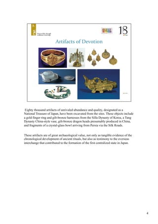 Eighty thousand artifacts of unrivaled abundance and quality, designated as a
National Treasure of Japan, have been excavated from the sites. These objects include
a gold finger ring and gilt-bronze harnesses from the Silla Dynasty of Korea, a Tang
Dynasty China-style vase, gilt-bronze dragon heads presumably produced in China,
and fragments of a crystal-glass bowl arriving from Persia via the Silk Roads. 	
These artifacts are of great archaeological value, not only as tangible evidence of the
chronological development of ancient rituals, but also as testimony to the overseas
interchange that contributed to the formation of the first centralized state in Japan.	
4
 