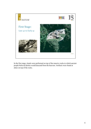 6
In the first stage, rituals were performed on top of the massive rocks to which ancient
people believed deities would descend from the heavens. Artifacts were found at
altars on top of the rocks.	
 