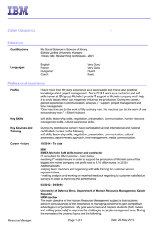 Date: 26-May-2016Page 1 of 3Resource Manager:
Zalan Gasparics -
Education
Qualifications Ms Social Science in Science of library
Eötvös Loránd University, Hungary
Thesis Title: Researching Techniques , 2001
Languages
English Very Good
French Very Good
Hungarian Fluent
Czech Basic
Professional experience
Profile I have more then 10 years experience as a team leader and I have also practical
knowledge about project management.. Since 2014 I work as a contractor and soft
skills trainer at IBM group Michelin.I provide IT support to Michelin company and I help
it to avoid issues which can negatively influence the production. During my career, I
gained experience in communication, analysis, IT support, project management and
time management.
"One machine can do the work of fifty ordinary men. No machine can do the work of one
extraordinary man." --Elbert Hubbard
Key Skills soft skills, leadership skills, negotiation, presentation, communication, human resource
management skills, cultural awareness skills,
Key Courses and
Training
During my professional career I have participated several international and national
certificated courses on the following:
soft skills, leadership skills, negotiation, presentation, communication, cultural
awareness, assertiveness approach, time-management, media communication.
Career History 10/2014 - To date
IBM
EMEA Michelin Soft skills trainer and contractor
IT consultant for IBM customer - main duties;
resolving IT related issues in order to support the production of Michelin (one of the
biggest tire-maker company, net profit rose to 1.16 billion euros in 2015)
Additional tasks:
-helping team members and organizing soft skills training for customer service
representatives.
- making analysis and working on received feedback regarding to customer satisfaction
surveys in order to improving HD performance
03/2012 - 09/2014
University of Defence Brno, Department of Human Resource Management, Czech
Republic
HRM teacher
The main objective of the Human Resource Management subject is that students
achieve consciousness of the importance of managing personnel to gain competitive
advantages in organizations. My goal was to train and prepare students (both civilian
and military personals) to response the challenges in people management area. During
the semesters the covered topics are the following:
 