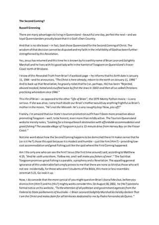 The SecondComing?
Russell Grenning
There are manyadvantagestolivinginQueensland –beautiful one day,perfectthe next –and we
loyal QueenslandersproudlyboastthatitisGod’sOwn Country.
Andthat is noidle boast – in fact,God chose Queensland forthe SecondComingof Christ.The
wisdomof that decisioncannotbe disputedandmyfaithinthe infallibilityof Godhasbeenfurther
strengthenedbythisRevelation.
Yes,Jesushasreturnedandthistime he is knownbyhisearthlyname of Brian LeonardGolightly
Marshall and he liveswithhisgoodladywife inthe hamletof ToogoomonQueensland’sFraser
Coast northof Brisbane.
I knowof this RevealedTruthfromBrian’sFacebookpage – he informsthathis birthdate isJanuary
11, 1944 –and he announces, “TheChrist is here already,reborn to theearth on January 11, 1944.”
Andto back up that Revelation,he gravelynotesthathe ( or, perhaps, He) has been “Rejected,
abused mocked,hated and crucified twice by first the Jewsin 33AD and then all so called Christians
practicing whoredomsince1944.”
Thislife of Brian – as opposedtothe other“Life of Brian”, the 1979 Monty Pythonmovie –isvery
serious.If she wasalive,Iverymuchdoubtour Brian’smotherwouldsayanythingfrightful asBrian’s
motherinthe movie, “He’snotthe Messiah.He’s a very naughty boy!Now,pissoff!”
Frankly,I’mamazedthatour State’stourismpromotionoutfithasn’tbeenmore proactive about
promotingToogoom – well,tobe honest,evenmore thanmildlyactive. The TourismQueensland
website merelynotes, “Looking fora tranquilbeach destination with affordableaccommodation and
greatfishing?The seasidevillage of Toogoomisjusta 15 minutedrive fromHarvey Bay on the Fraser
Coast.”
Notone wordabouthow the SecondCominghappenstobe domiciledthere!Itmakessense thathe
(or isit He?) chose thisspotbecause itismodestand humble –justlike him(Him?) –providinglow-
cost accommodationandgreatfishingjustlike the spotwhere the FirstCominghappened.
Am I the onlyone whocan see the hint?Jesus(the firsttime around) said,accordingtoMatthew
4:19, “And He saithunto them,‘Followme, and I will makeyou fishersof men’.” The fact that
Toogoompromisesgreatfishingisaparable,aprophesyanda Revelation.The appallinggeneral
ignorance of thisundeniablefactsimplyprovestome that there are none as blindasthose whowill
not see.Incidentally,forthose whoaren’tstudentsof the Bible,thismore orlessresembles
Jeremiah5:21, Go lookit up.
Now,I doconcede that the more cynical of youmightquestionBrian’sbonafidesbut,before you
dismiss him(Him?) andhis(His?) mightyworksconsiderthis.OnAugust30,2002, he (He?) posteda
formal notice onhiswebsite, “To theattention of all politician and governmentagenciesfromthe
Federal to State parliamentsof Australia – I Brian Leonard Golightly Marshalldo hereby declare That
I amthe Christ and makeclaim for all territories dedicated to me by Pedro FernandezdeQuiros.”
 