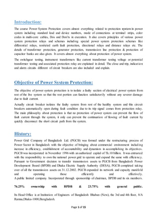 Page 1 of 15
Introduction:
The course Power System Protection covers almost everything related to protection system in power
system including standard lead and device numbers, mode of connections at terminal strips, color
codes in multi-core cables, Dos and Don’ts in execution. It also covers principles of various power
system protection relays and schemes including special power system protection schemes like
differential relays, restricted earth fault protection, directional relays and distance relays etc. The
details of transformer protection, generator protection, transmission line protection & protection of
capacitor banks are also given. It covers almost everything about protection of power system.
The switchgear testing, instrument transformers like current transformer testing voltage or potential
transformer testing and associated protection relay are explained in detail. The close and trip, indication
and alarm circuits different of circuit breakers are also included and explain.
Objective of Power System Protection:
The objective of power system protection is to isolate a faulty section of electrical power system from
rest of the live system so that the rest portion can function satisfactorily without any severer damage
due to fault current.
Actually circuit breaker isolates the faulty system from rest of the healthy system and this circuit
breakers automatically open during fault condition due to its trip signal comes from protection relay.
The main philosophy about protection is that no protection of power system can prevent the flow of
fault current through the system, it only can prevent the continuation of flowing of fault current by
quickly disconnect the short circuit path from the system.
History:
Power Grid Company of Bangladesh Ltd. (PGCB) was formed under the restructuring process of
Power Sector in Bangladesh with the objective of bringing about commercial environment including
increase in efficiency, establishment of accountability and dynamism in accomplishing its objectives.
PGCB was incorporated in November 1996 with an authorized capital of Tk.10 billion. It was entrusted
with the responsibility to own the national power grid to operate and expand the same with efficiency.
Pursuant to Government decision to transfer transmission assets to PGCB from Bangladesh Power
Development Board (BPDB) and Dhaka Electric Supply Authority (DESA), PGCB completed taking
over of all the transmission assets on 31.12.2002. PGCB expanded its network and capacity manifold
and operating those efficiently and effectively.
A public limited company. Incorporated through sponsorship of chairman, BPDB and its six members.
76.25% ownership with BPDB & 23.75% with general public.
Its Head Office is at Institution of Engineers of Bangladesh Bhaban (New), the 3rd and 4th floor, 8/A
Ramna,Dhaka-1000,Bangladesh.
 