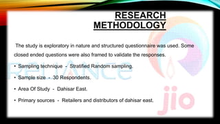 RESEARCH
METHODOLOGY
The study is exploratory in nature and structured questionnaire was used. Some
closed ended questions were also framed to validate the responses.
• Sampling technique - Stratified Random sampling.
• Sample size - 30 Respondents.
• Area Of Study - Dahisar East.
• Primary sources - Retailers and distributors of dahisar east.
 