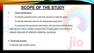 SCOPE OF THE STUDY
1) Tower identification:
• To identify potential area’s with high density of network users.
• To identify alternate sites for the designated ideal point.
• To approach the society for permission and convince them to allow
reliance jio to set up a tower on top of their building which will serve as a
network enhancer for reliance’s upcoming 4g service.
2) Small cell concept
• To identify high footfall vicinity.
 