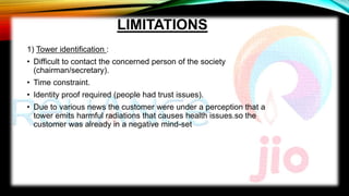LIMITATIONS
1) Tower identification :
• Difficult to contact the concerned person of the society
(chairman/secretary).
• Time constraint.
• Identity proof required (people had trust issues).
• Due to various news the customer were under a perception that a
tower emits harmful radiations that causes health issues.so the
customer was already in a negative mind-set
 