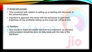 2) Small cell concept :
• Time constraint with relation to setting up a meeting with the owner of
the concerned place.
• Important to approach the owner with the technician to gain more
brightness of how profitable setting up the small cell will be to him.
3) Retailers:
• Very crucial to make the retailer feel that he is important ,so constant
communication should be done on daily basis with the help of the
distributor.
 