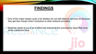 FINDINGS
• One of the major reason quite a lot retailers do not sell reliance services its because
they get less margin when compares to other network providers.
• Reliance needs to put a lot of effort into improving the connectivity issue that most
of the customers face.
 
