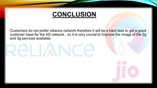 CONCLUSION
Customers do not prefer reliance network therefore it will be a hard task to get a good
customer base for the 4G network , so it is very crucial to improve the image of the 2g
and 3g services available.
 