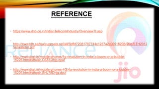 REFERENCE
• https://www.dnb.co.in/IndianTelecomIndustry/OverviewTI.asp
•
http://www.bth.se/fou/cuppsats.nsf/all/5bffd72081787744c1257a2c00516208/$file/BTH2012
Venkatram.pdf
• http://www.digit.in/mobile-phones/4g-revolution-in-india-a-boom-or-a-bubble-
15226.html#sthash.C6ZSUhjg.dpuf
• http://www.digit.in/mobile-phones-4G/4g-revolution-in-india-a-boom-or-a-bubble-
15226.html#sthash.SHJ78Dhjg.dpuf
 