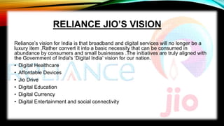 RELIANCE JIO’S VISION
Reliance’s vision for India is that broadband and digital services will no longer be a
luxury item ,Rather convert it into a basic necessity that can be consumed in
abundance by consumers and small businesses .The initiatives are truly aligned with
the Government of India's ‘Digital India’ vision for our nation.
• Digital Healthcare
• Affordable Devices
• Jio Drive
• Digital Education
• Digital Currency
• Digital Entertainment and social connectivity
 