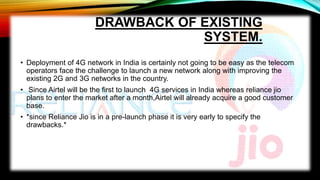 DRAWBACK OF EXISTING
SYSTEM.
• Deployment of 4G network in India is certainly not going to be easy as the telecom
operators face the challenge to launch a new network along with improving the
existing 2G and 3G networks in the country.
• Since Airtel will be the first to launch 4G services in India whereas reliance jio
plans to enter the market after a month,Airtel will already acquire a good customer
base.
• *since Reliance Jio is in a pre-launch phase it is very early to specify the
drawbacks.*
 