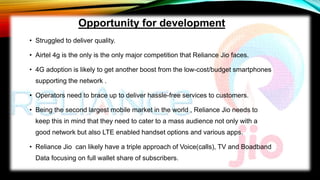 • Struggled to deliver quality.
• Airtel 4g is the only is the only major competition that Reliance Jio faces.
• 4G adoption is likely to get another boost from the low-cost/budget smartphones
supporting the network .
• Operators need to brace up to deliver hassle-free services to customers.
• Being the second largest mobile market in the world , Reliance Jio needs to
keep this in mind that they need to cater to a mass audience not only with a
good network but also LTE enabled handset options and various apps.
• Reliance Jio can likely have a triple approach of Voice(calls), TV and Boadband
Data focusing on full wallet share of subscribers.
Opportunity for development
 