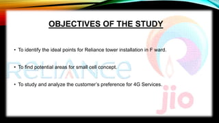OBJECTIVES OF THE STUDY
• To identify the ideal points for Reliance tower installation in F ward.
• To find potential areas for small cell concept.
• To study and analyze the customer’s preference for 4G Services.
 