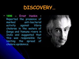 DISCOVERY…
1896 – Ernst Hankin –
Reported the presence of
marked anti-bacterial
activity against Vibrio
cholerae in the waters of
Ganga and Yamuna rivers in
India and suggested that
this was responsible for
limiting the spread of
cholera epidemics.
 