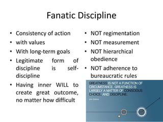 Fanatic Discipline
• Consistency of action
• with values
• With long-term goals
• Legitimate form of
discipline is self-
discipline
• Having inner WILL to
create great outcome,
no matter how difficult
• NOT regimentation
• NOT measurement
• NOT hierarchical
obedience
• NOT adherence to
bureaucratic rules
 