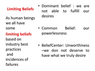 Limiting Beliefs
• Dominant belief : we are
not able to fulfill our
desires
• Common Belief: our
powerlessness
• BeliefCenter: Unworthiness
–we don not deserve to
have what we truly desire
As human beings
we all have
some
limiting beliefs
based on
industry best
practices
and
incidences of
failures
 