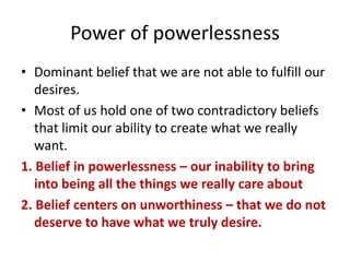 Power of powerlessness
• Dominant belief that we are not able to fulfill our
desires.
• Most of us hold one of two contradictory beliefs
that limit our ability to create what we really
want.
1. Belief in powerlessness – our inability to bring
into being all the things we really care about
2. Belief centers on unworthiness – that we do not
deserve to have what we truly desire.
 