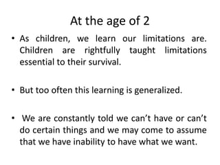 At the age of 2
• As children, we learn our limitations are.
Children are rightfully taught limitations
essential to their survival.
• But too often this learning is generalized.
• We are constantly told we can’t have or can’t
do certain things and we may come to assume
that we have inability to have what we want.
 
