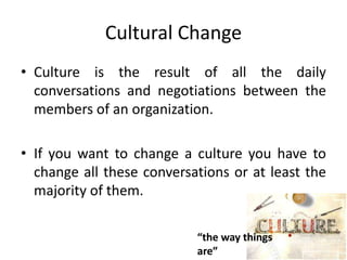 Cultural Change
• Culture is the result of all the daily
conversations and negotiations between the
members of an organization.
• If you want to change a culture you have to
change all these conversations or at least the
majority of them.
“the way things
are”
 