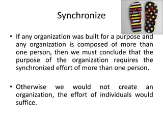 Synchronize
• If any organization was built for a purpose and
any organization is composed of more than
one person, then we must conclude that the
purpose of the organization requires the
synchronized effort of more than one person.
• Otherwise we would not create an
organization, the effort of individuals would
suffice.
 