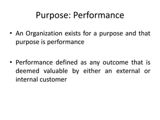 Purpose: Performance
• An Organization exists for a purpose and that
purpose is performance
• Performance defined as any outcome that is
deemed valuable by either an external or
internal customer
 
