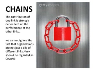 CHAINS
The contribution of
one link is strongly
dependent on the
performance of the
other links,
we cannot ignore the
fact that organizations
are not just a pile of
different links, they
should be regarded as
CHAINS
 