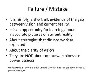 Failure / Mistake
• It is, simply, a shortfall, evidence of the gap
between vision and current reality.
• It is an opportunity for learning about
inaccurate pictures of current reality
• About strategies that did not work as
expected
• About the clarity of vision
• They are NOT about our unworthiness or
powerlessness
A mistake is an event, the full benefit of which has not yet been turned to
your advantage
 