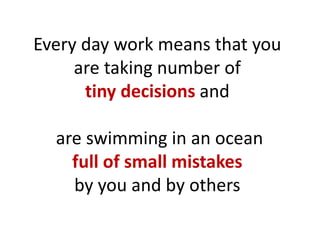 Every day work means that you
are taking number of
tiny decisions and
are swimming in an ocean
full of small mistakes
by you and by others
 