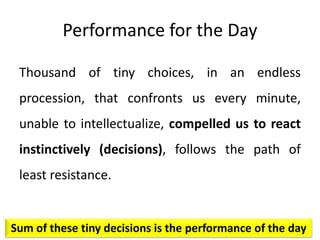 Performance for the Day
Thousand of tiny choices, in an endless
procession, that confronts us every minute,
unable to intellectualize, compelled us to react
instinctively (decisions), follows the path of
least resistance.
Sum of these tiny decisions is the performance of the day
 