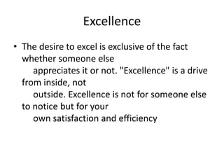 Excellence
• The desire to excel is exclusive of the fact
whether someone else
appreciates it or not. "Excellence" is a drive
from inside, not
outside. Excellence is not for someone else
to notice but for your
own satisfaction and efficiency
 