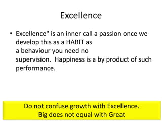 Excellence
• Excellence" is an inner call a passion once we
develop this as a HABIT as
a behaviour you need no
supervision. Happiness is a by product of such
performance.
Do not confuse growth with Excellence.
Big does not equal with Great
 