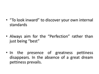 • “To look inward” to discover your own internal
standards
• Always aim for the “Perfection” rather than
just being “best”
• In the presence of greatness pettiness
disappears. In the absence of a great dream
pettiness prevails.
 