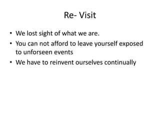 Re- Visit
• We lost sight of what we are.
• You can not afford to leave yourself exposed
to unforseen events
• We have to reinvent ourselves continually
 