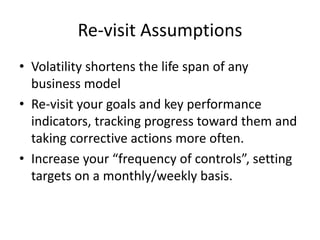 Re-visit Assumptions
• Volatility shortens the life span of any
business model
• Re-visit your goals and key performance
indicators, tracking progress toward them and
taking corrective actions more often.
• Increase your “frequency of controls”, setting
targets on a monthly/weekly basis.
 