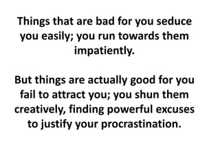 Things that are bad for you seduce
you easily; you run towards them
impatiently.
But things are actually good for you
fail to attract you; you shun them
creatively, finding powerful excuses
to justify your procrastination.
 