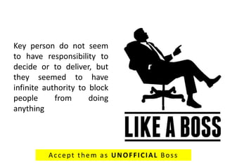 Key person do not seem
to have responsibility to
decide or to deliver, but
they seemed to have
infinite authority to block
people from doing
anything
Accept them as UNOFFICIAL Boss
 