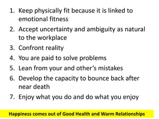 1. Keep physically fit because it is linked to
emotional fitness
2. Accept uncertainty and ambiguity as natural
to the workplace
3. Confront reality
4. You are paid to solve problems
5. Lean from your and other’s mistakes
6. Develop the capacity to bounce back after
near death
7. Enjoy what you do and do what you enjoy
Happiness comes out of Good Health and Warm Relationships
 