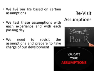 Re-Visit
Assumptions
• We live our life based on certain
assumptions
• We test these assumptions with
each experience and with each
passing day
• We need to revisit the
assumptions and prepare to take
charge of our development
 
