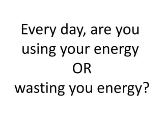 Every day, are you
using your energy
OR
wasting you energy?
 