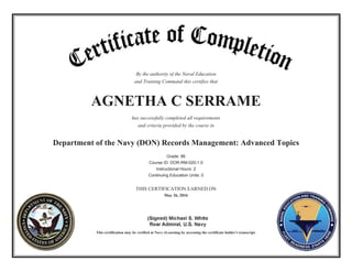 By the authority of the Naval Education
and Training Command this certifies that
AGNETHA C SERRAME
has successfully completed all requirements
and criteria provided by the course in
Department of the Navy (DON) Records Management: Advanced Topics
Grade: 86
Course ID: DOR-RM-020-1.0
Instructional Hours: 2
Continuing Education Units: 0
THIS CERTIFICATION EARNED ON
May 26, 2016
This certification may be verified at Navy eLearning by accessing the certificate holder's transcript.
 