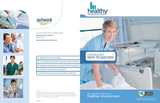 Your network® solution for a
healthier environment.
A MANAGEABLE
PATH TO SUCCESS
The AHE Seal of Review and Recognition is
a trademark of AHE, all rights reserved.
HM1.0214
For more information, please contact:
Network Services Company
800-683-0334
www.healthymeasuresonline.com
Apply best practices and procedures
Create checklists to guide staff and develop consistent competency
Implement a testing program to aid with continuous improvement
Train staff to instill expertise and consistency
Provide centralized access to program resources via Web tools
Disclaimer
The AHE Seal of Review and Recognition has been awarded to Healthy Measures
Certification Training and does not imply that AHE or the AHA approves or endorses
any product or service mentioned in any presentation, format or content. The AHE Seal
of Review and Recognition Program Committee will not award Continuing Professional
Education (CPE) credits to approved programs.
 