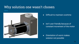 Why solution one wasn’t chosen
12
● Difficult to maintain overtime
● Isn’t user friendly because of
constant movement of the motor
● Orientation of worm makes
solution not possible
 
