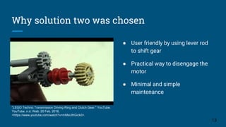 Why solution two was chosen
"LEGO Technic Transmission Driving Ring and Clutch Gear." YouTube.
YouTube, n.d. Web. 20 Feb. 2016.
<https://www.youtube.com/watch?v=mMsUIhGick0>.
● User friendly by using lever rod
to shift gear
● Practical way to disengage the
motor
● Minimal and simple
maintenance
13
 