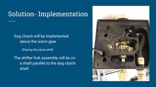 Solution- Implementation
Dog Clutch will be implemented
above the worm gear
Sharing the same shaft
The shifter fork assembly will be on
a shaft parallel to the dog clutch
shaft.
14
 