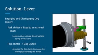 Solution- Lever
Engaging and Disengaging Dog
Clutch:
Fork shifter is fixed to an external
shaft
Locks in place using a detent ball and
spring mechanism
Fork shifter -> Dog Clutch
Actuates the dog clutch to engage the
worm gear driven by the motor 16
 